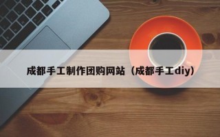 沁阳成都手工制作团购网站（成都手工diy）
