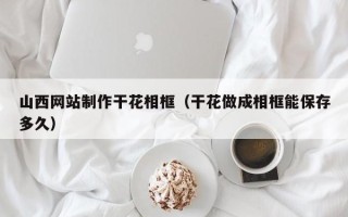 沁阳山西网站制作干花相框（干花做成相框能保存多久）